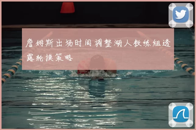 詹姆斯出场时间调整湖人教练组透露轮换策略