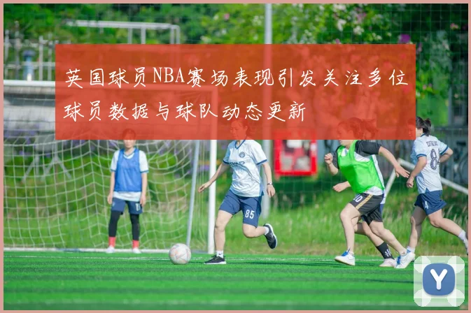 英国球员NBA赛场表现引发关注多位球员数据与球队动态更新