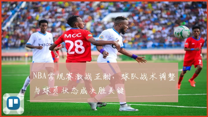 NBA常规赛激战正酣，球队战术调整与球员状态成决胜关键