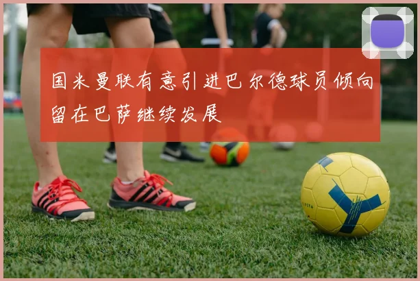 国米曼联有意引进巴尔德球员倾向留在巴萨继续发展