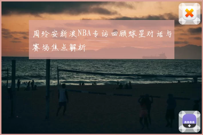 周玲安新浪NBA专访回顾球星对话与赛场焦点解析