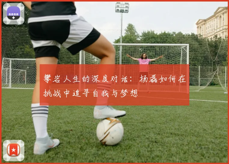 攀岩人生的深度对话：杨磊如何在挑战中追寻自我与梦想
