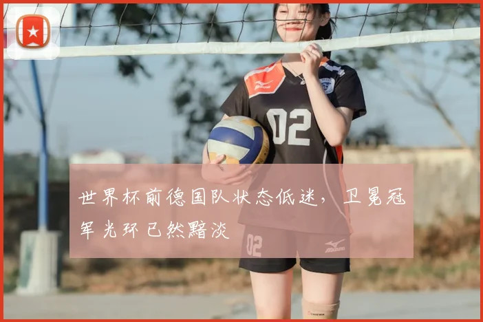 世界杯前德国队状态低迷,卫冕冠军光环已然黯淡