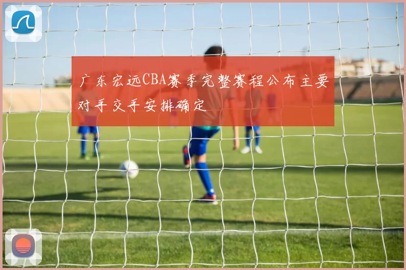 广东宏远CBA赛季完整赛程公布主要对手交手安排确定