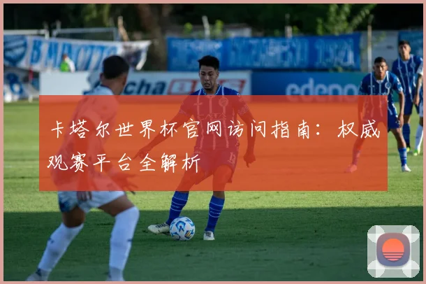 卡塔尔世界杯官网访问指南:权威观赛平台全解析