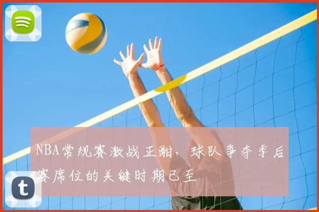 NBA常规赛激战正酣，球队争夺季后赛席位的关键时期已至
