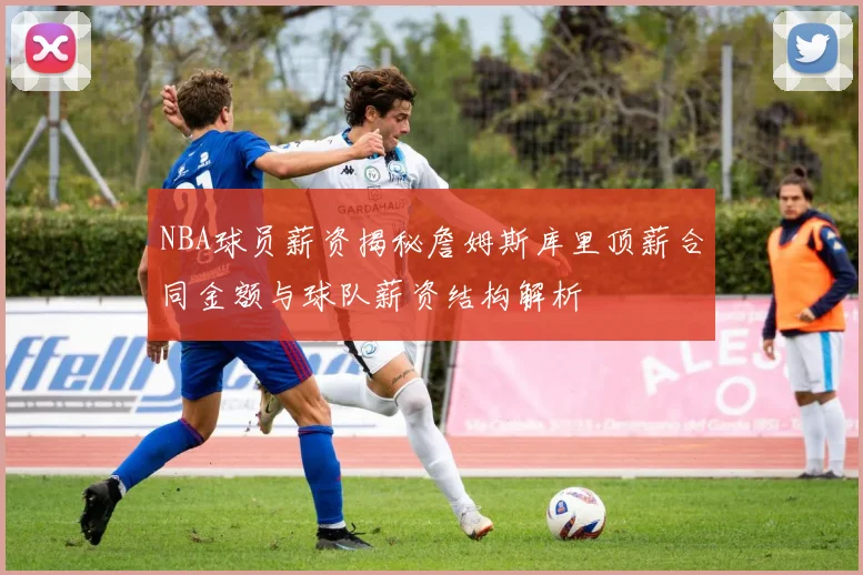NBA球员薪资揭秘詹姆斯库里顶薪合同金额与球队薪资结构解析