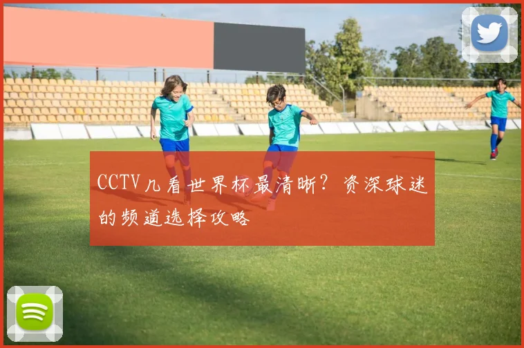 CCTV几看世界杯最清晰?资深球迷的频道选择攻略