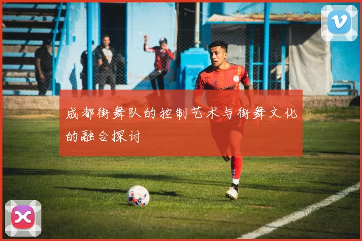 成都街舞队的控制艺术与街舞文化的融合探讨