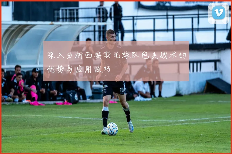 深入分析西安羽毛球队包夹战术的优势与应用技巧