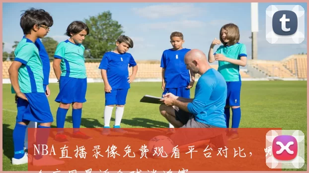 NBA直播录像免费观看平台对比，哪个应用最适合球迷追赛