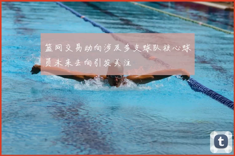 篮网交易动向涉及多支球队核心球员未来去向引发关注