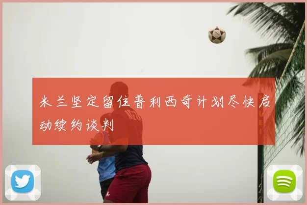 米兰坚定留住普利西奇计划尽快启动续约谈判