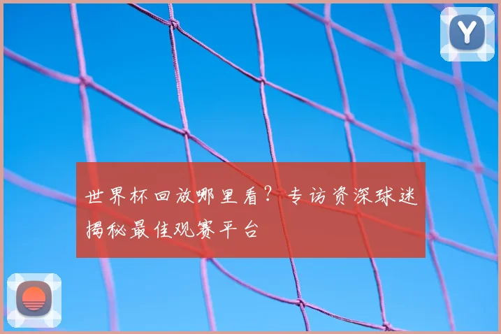 世界杯回放哪里看?专访资深球迷揭秘最佳观赛平台