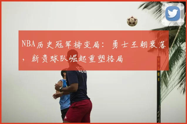 NBA历史冠军榜变局：勇士王朝衰落，新贵球队崛起重塑格局