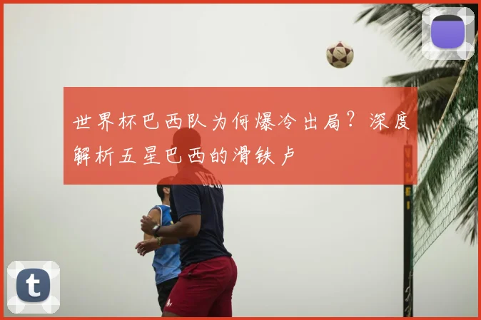 世界杯巴西队为何爆冷出局?深度解析五星巴西的滑铁卢