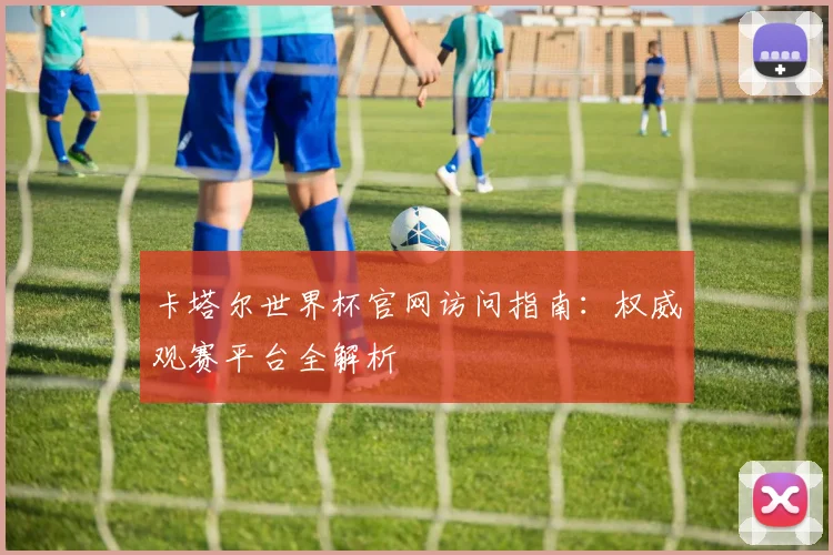 卡塔尔世界杯官网访问指南:权威观赛平台全解析