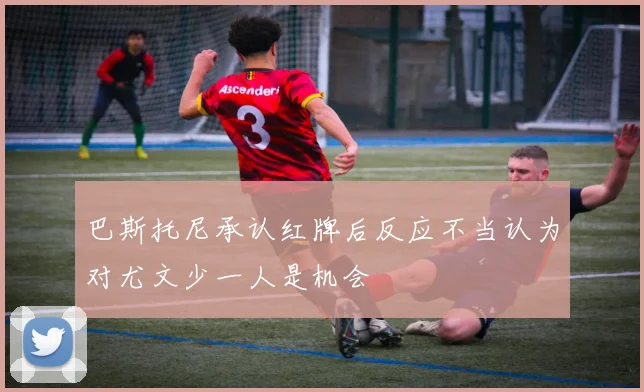 巴斯托尼承认红牌后反应不当认为对尤文少一人是机会
